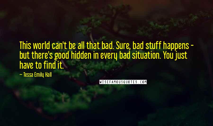 Tessa Emily Hall Quotes: This world can't be all that bad. Sure, bad stuff happens - but there's good hidden in every bad situation. You just have to find it.