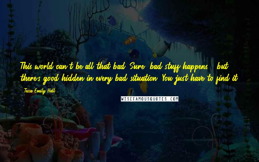 Tessa Emily Hall Quotes: This world can't be all that bad. Sure, bad stuff happens - but there's good hidden in every bad situation. You just have to find it.