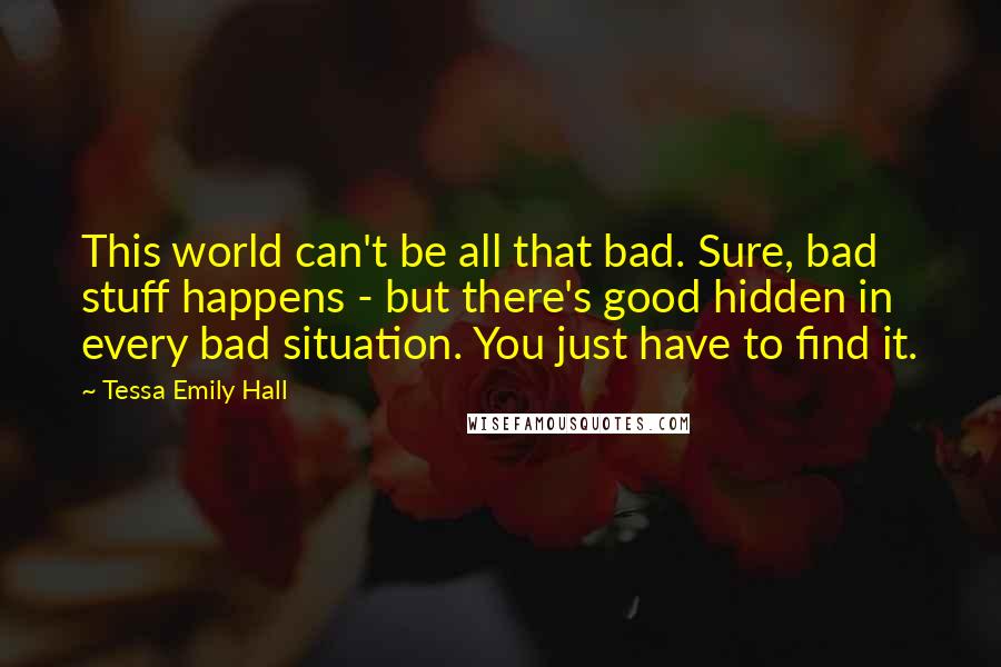 Tessa Emily Hall Quotes: This world can't be all that bad. Sure, bad stuff happens - but there's good hidden in every bad situation. You just have to find it.