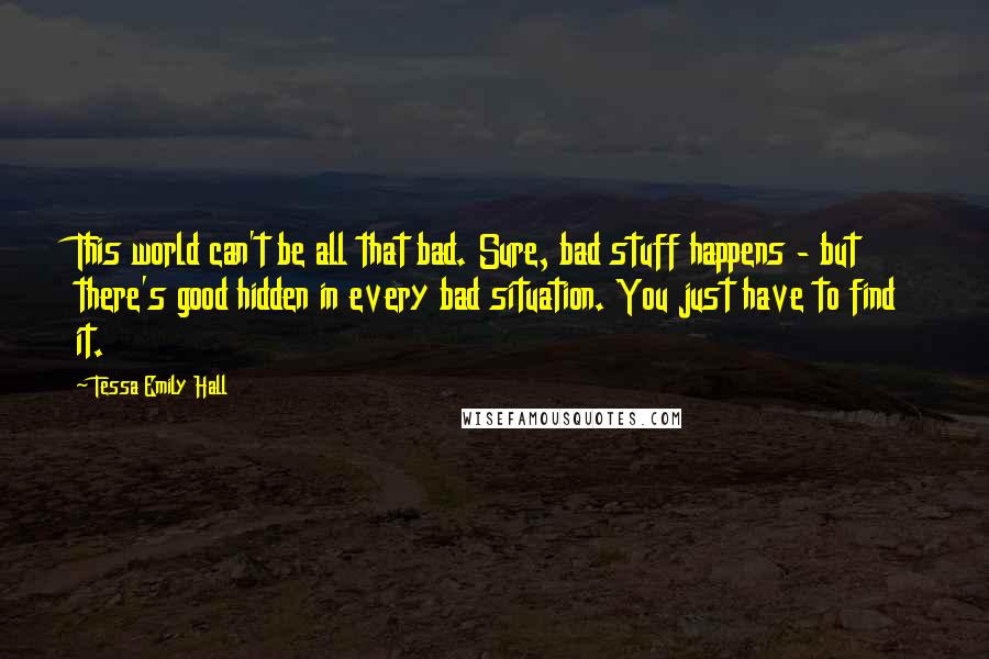 Tessa Emily Hall Quotes: This world can't be all that bad. Sure, bad stuff happens - but there's good hidden in every bad situation. You just have to find it.