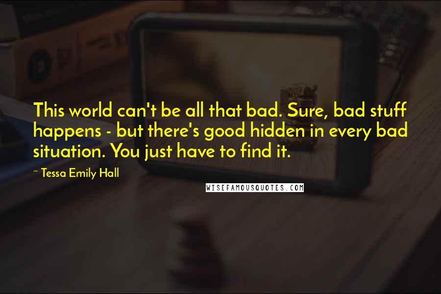 Tessa Emily Hall Quotes: This world can't be all that bad. Sure, bad stuff happens - but there's good hidden in every bad situation. You just have to find it.