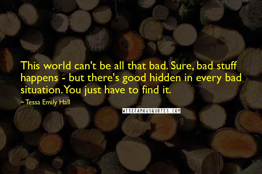 Tessa Emily Hall Quotes: This world can't be all that bad. Sure, bad stuff happens - but there's good hidden in every bad situation. You just have to find it.