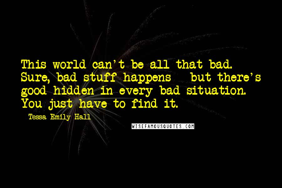 Tessa Emily Hall Quotes: This world can't be all that bad. Sure, bad stuff happens - but there's good hidden in every bad situation. You just have to find it.