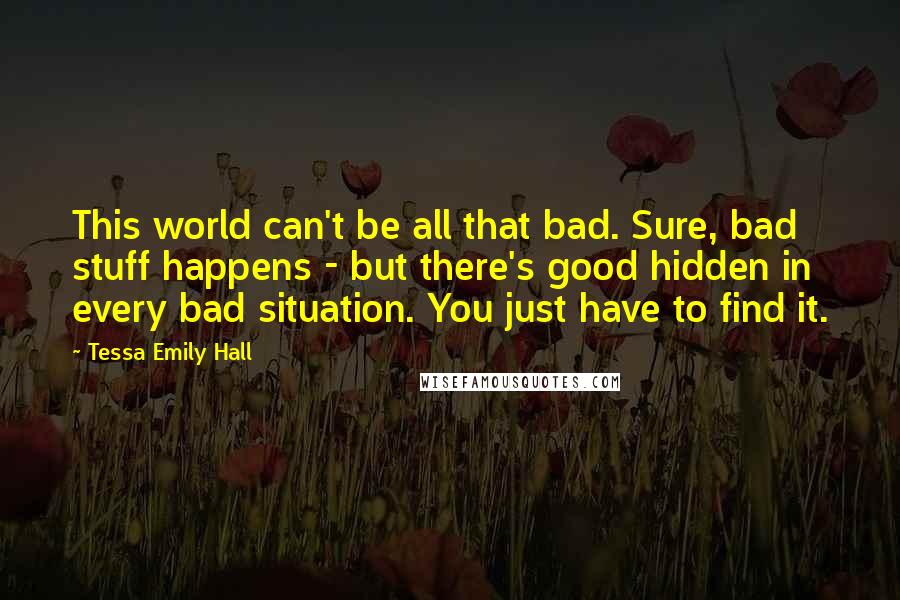 Tessa Emily Hall Quotes: This world can't be all that bad. Sure, bad stuff happens - but there's good hidden in every bad situation. You just have to find it.