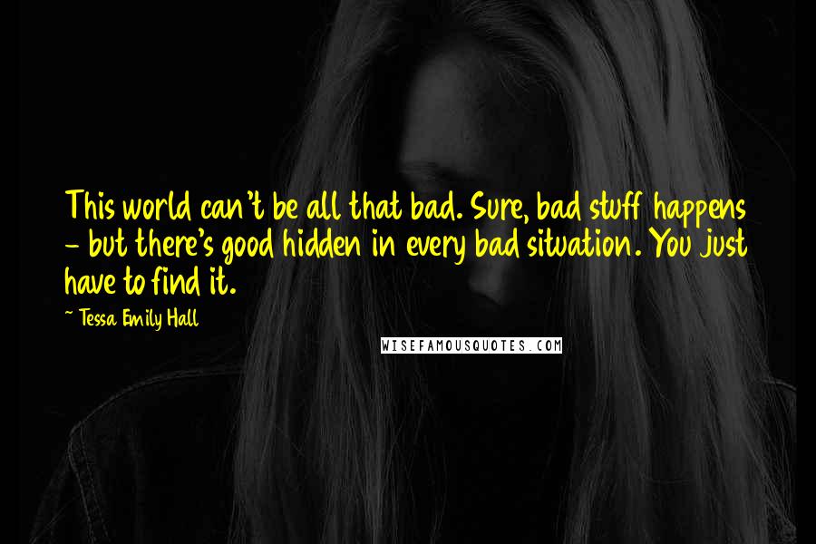 Tessa Emily Hall Quotes: This world can't be all that bad. Sure, bad stuff happens - but there's good hidden in every bad situation. You just have to find it.