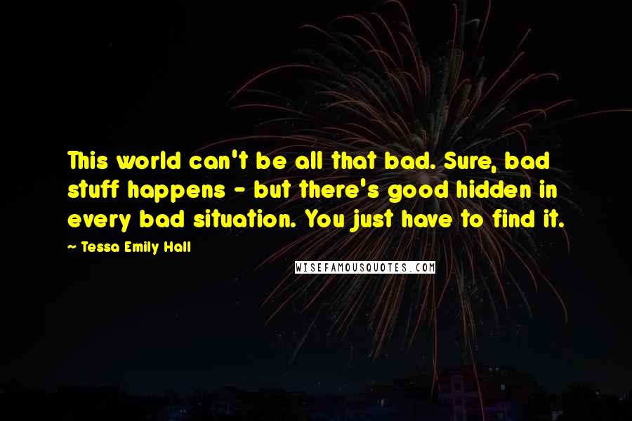 Tessa Emily Hall Quotes: This world can't be all that bad. Sure, bad stuff happens - but there's good hidden in every bad situation. You just have to find it.