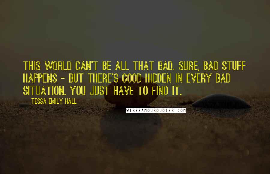 Tessa Emily Hall Quotes: This world can't be all that bad. Sure, bad stuff happens - but there's good hidden in every bad situation. You just have to find it.