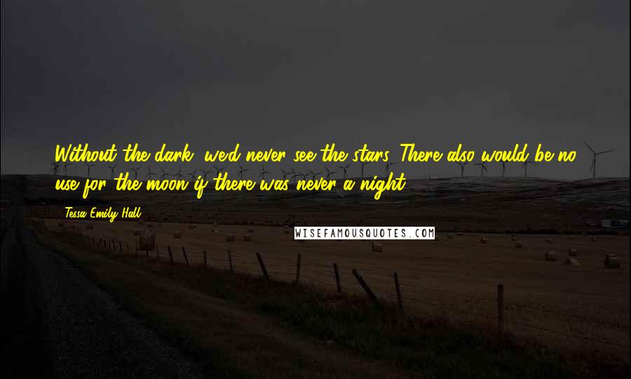 Tessa Emily Hall Quotes: Without the dark, we'd never see the stars. There also would be no use for the moon if there was never a night.