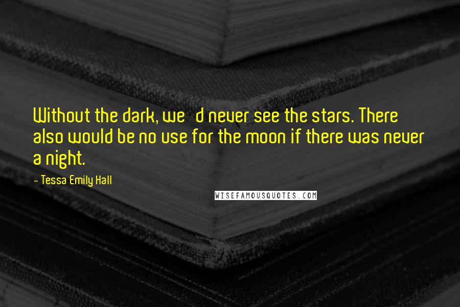 Tessa Emily Hall Quotes: Without the dark, we'd never see the stars. There also would be no use for the moon if there was never a night.