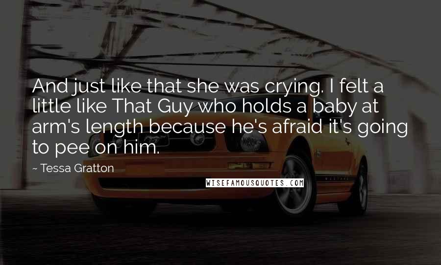 Tessa Gratton Quotes: And just like that she was crying. I felt a little like That Guy who holds a baby at arm's length because he's afraid it's going to pee on him.