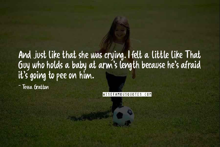 Tessa Gratton Quotes: And just like that she was crying. I felt a little like That Guy who holds a baby at arm's length because he's afraid it's going to pee on him.