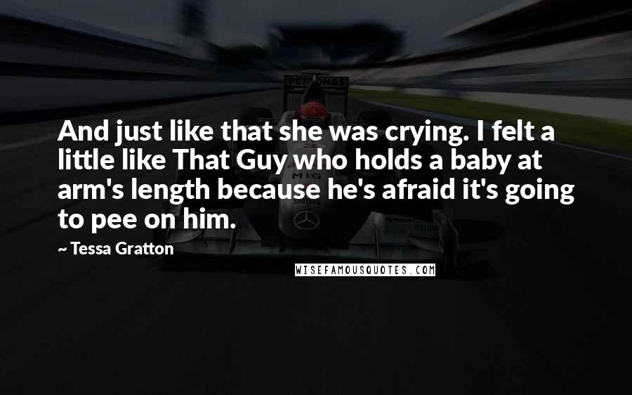 Tessa Gratton Quotes: And just like that she was crying. I felt a little like That Guy who holds a baby at arm's length because he's afraid it's going to pee on him.