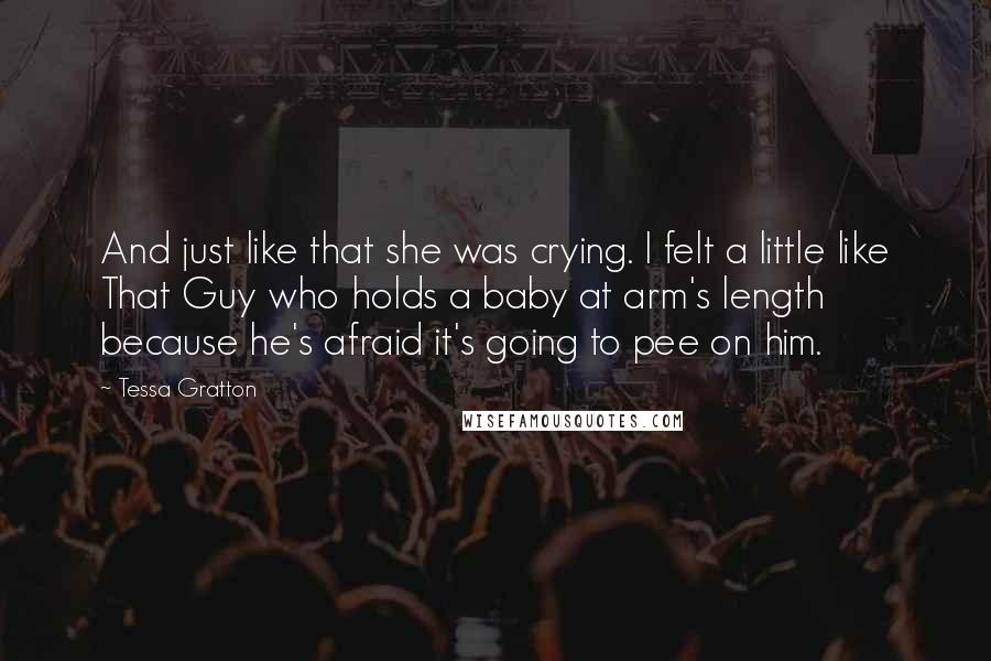 Tessa Gratton Quotes: And just like that she was crying. I felt a little like That Guy who holds a baby at arm's length because he's afraid it's going to pee on him.