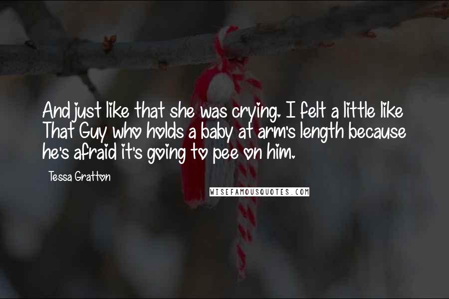 Tessa Gratton Quotes: And just like that she was crying. I felt a little like That Guy who holds a baby at arm's length because he's afraid it's going to pee on him.