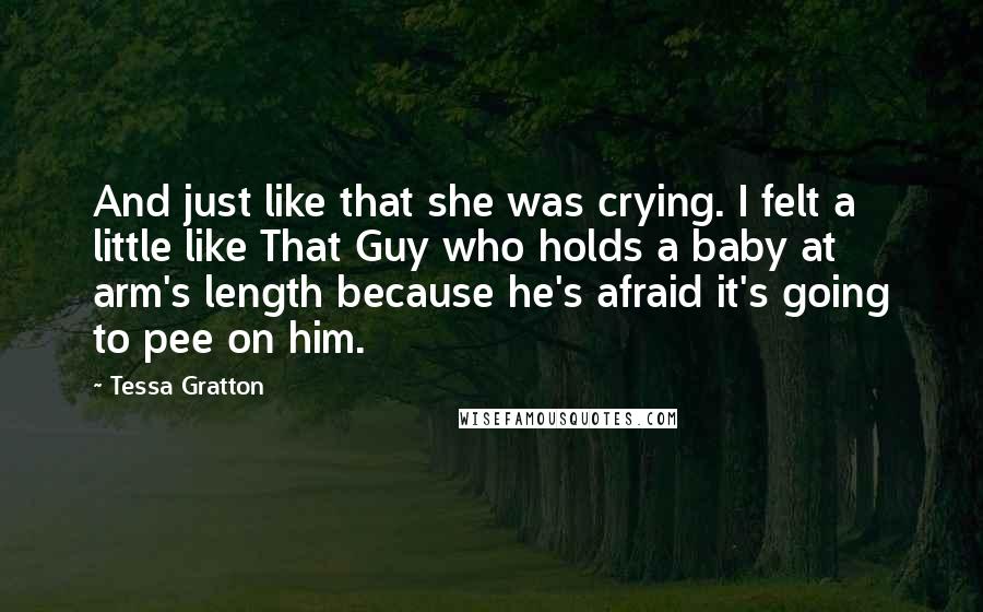 Tessa Gratton Quotes: And just like that she was crying. I felt a little like That Guy who holds a baby at arm's length because he's afraid it's going to pee on him.