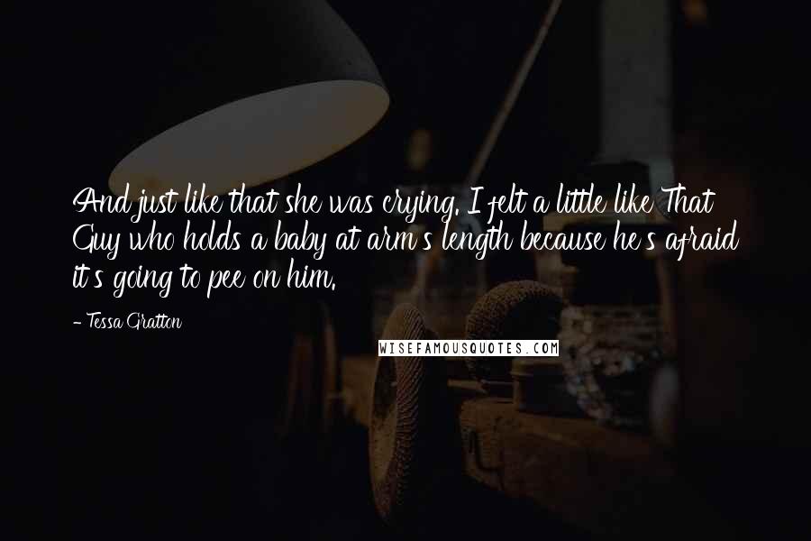 Tessa Gratton Quotes: And just like that she was crying. I felt a little like That Guy who holds a baby at arm's length because he's afraid it's going to pee on him.