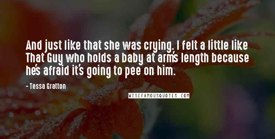 Tessa Gratton Quotes: And just like that she was crying. I felt a little like That Guy who holds a baby at arm's length because he's afraid it's going to pee on him.