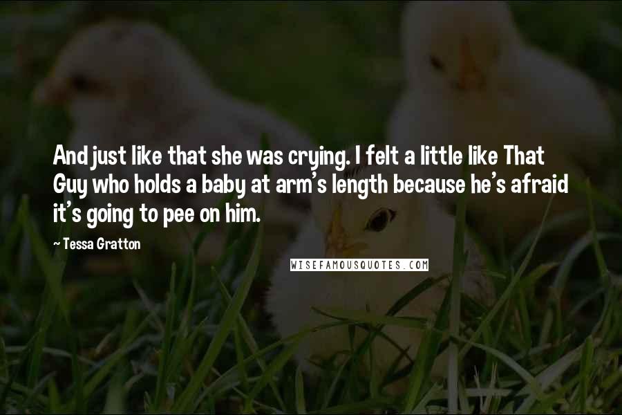 Tessa Gratton Quotes: And just like that she was crying. I felt a little like That Guy who holds a baby at arm's length because he's afraid it's going to pee on him.