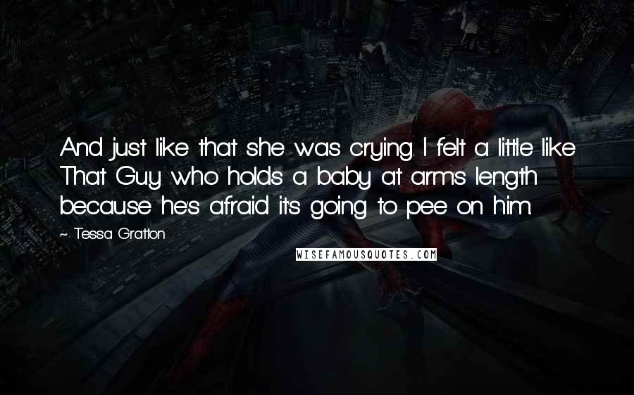 Tessa Gratton Quotes: And just like that she was crying. I felt a little like That Guy who holds a baby at arm's length because he's afraid it's going to pee on him.