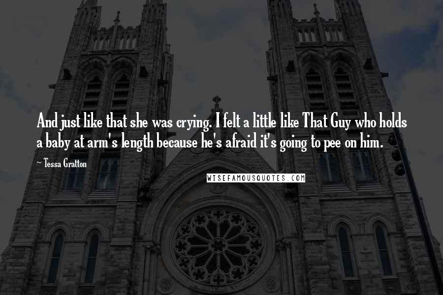 Tessa Gratton Quotes: And just like that she was crying. I felt a little like That Guy who holds a baby at arm's length because he's afraid it's going to pee on him.