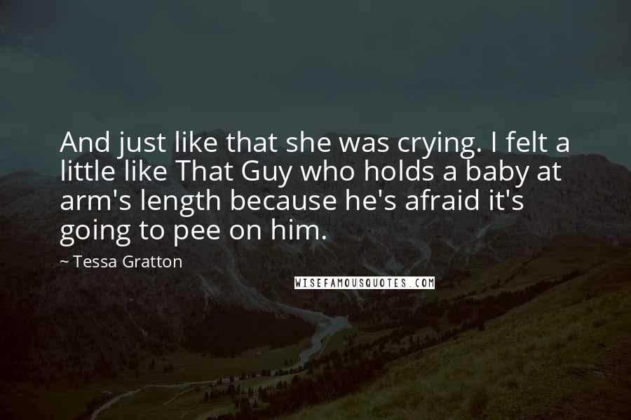 Tessa Gratton Quotes: And just like that she was crying. I felt a little like That Guy who holds a baby at arm's length because he's afraid it's going to pee on him.