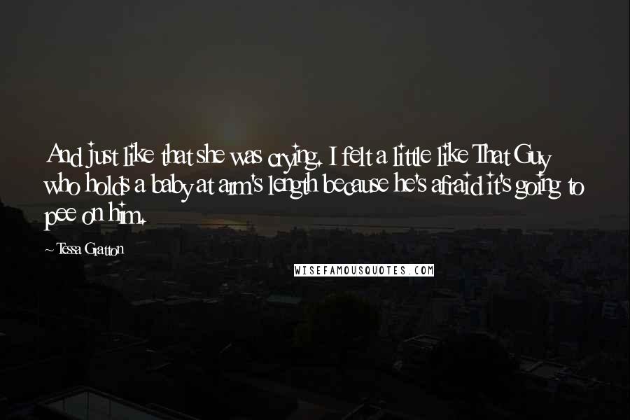 Tessa Gratton Quotes: And just like that she was crying. I felt a little like That Guy who holds a baby at arm's length because he's afraid it's going to pee on him.