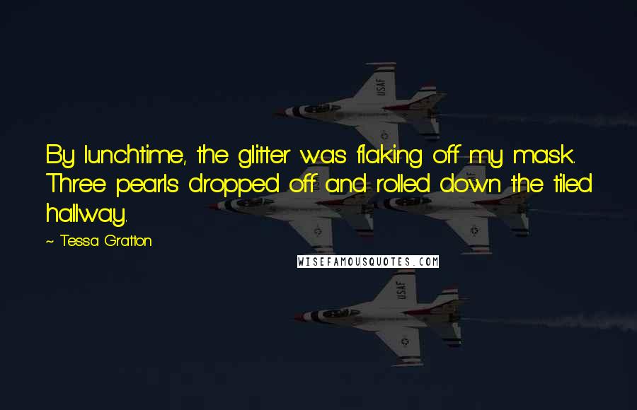 Tessa Gratton Quotes: By lunchtime, the glitter was flaking off my mask. Three pearls dropped off and rolled down the tiled hallway.