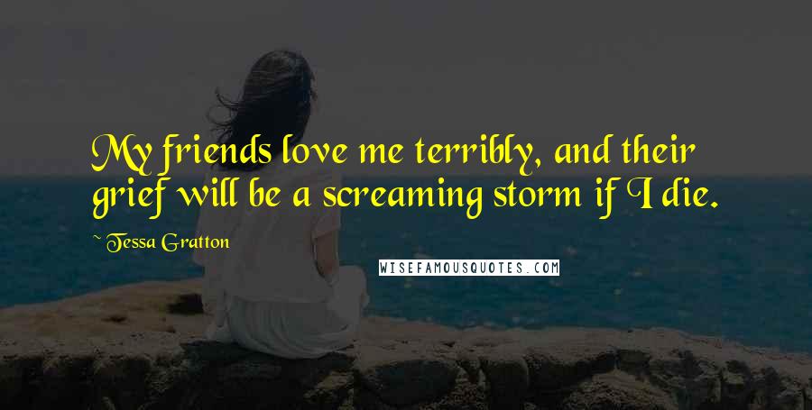 Tessa Gratton Quotes: My friends love me terribly, and their grief will be a screaming storm if I die.