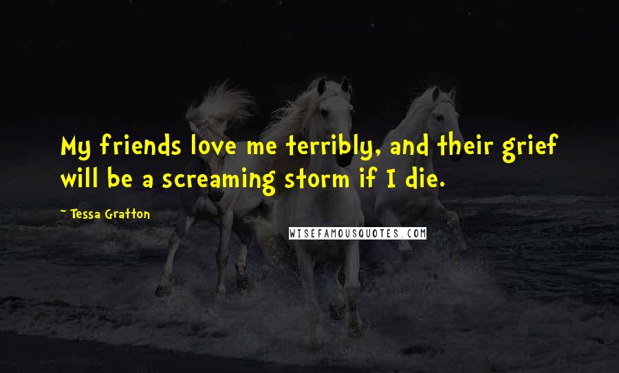 Tessa Gratton Quotes: My friends love me terribly, and their grief will be a screaming storm if I die.