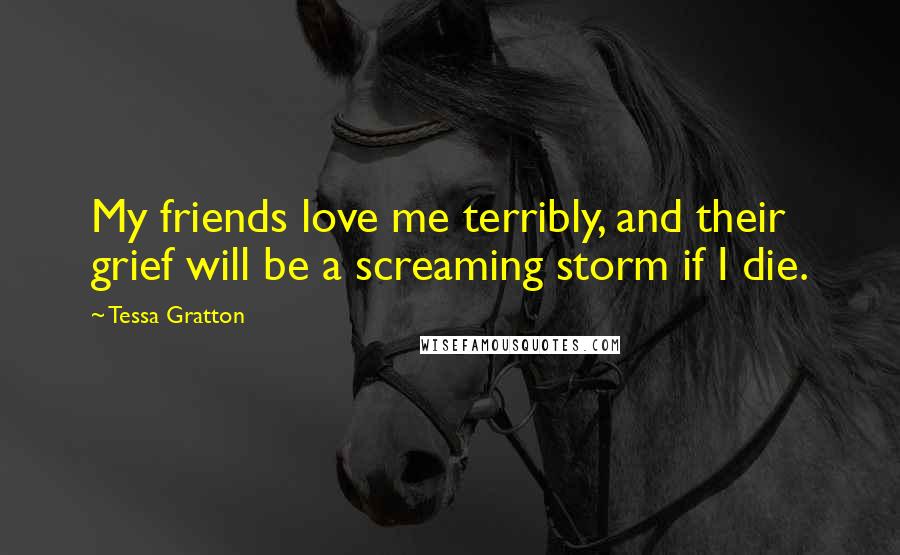 Tessa Gratton Quotes: My friends love me terribly, and their grief will be a screaming storm if I die.