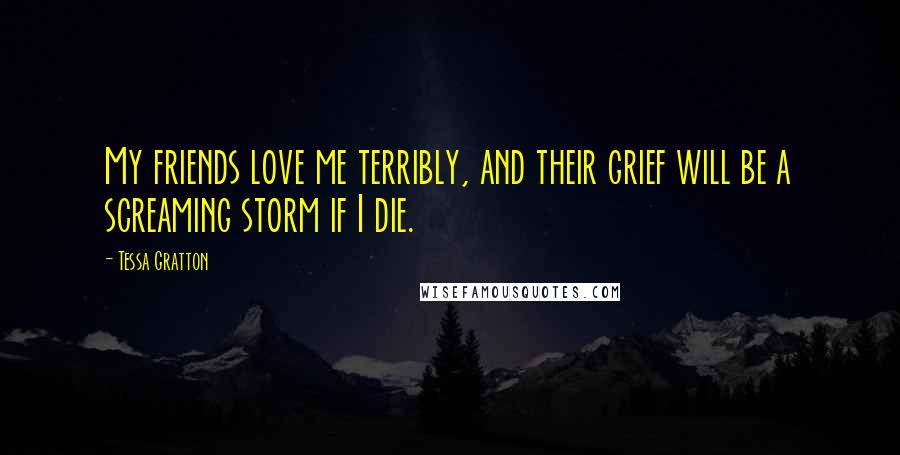 Tessa Gratton Quotes: My friends love me terribly, and their grief will be a screaming storm if I die.