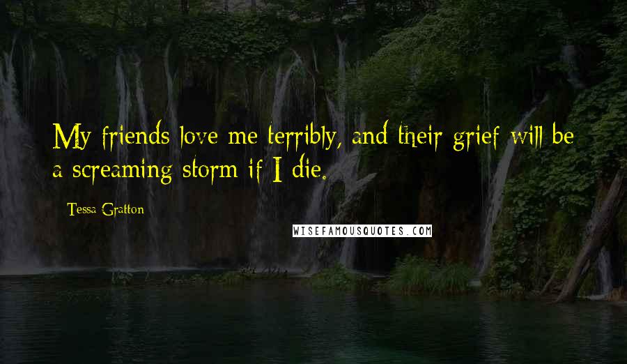 Tessa Gratton Quotes: My friends love me terribly, and their grief will be a screaming storm if I die.