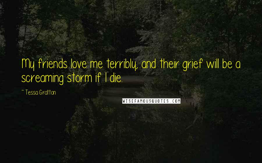 Tessa Gratton Quotes: My friends love me terribly, and their grief will be a screaming storm if I die.