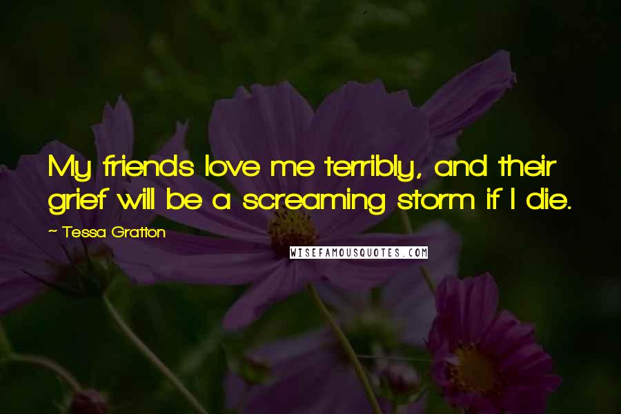 Tessa Gratton Quotes: My friends love me terribly, and their grief will be a screaming storm if I die.