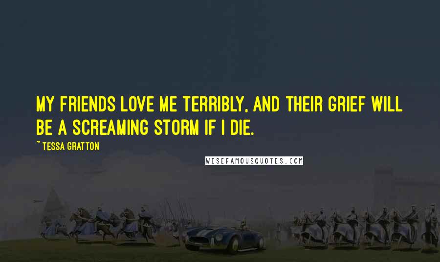 Tessa Gratton Quotes: My friends love me terribly, and their grief will be a screaming storm if I die.