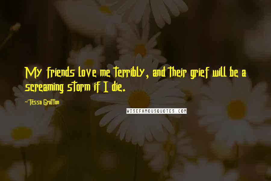 Tessa Gratton Quotes: My friends love me terribly, and their grief will be a screaming storm if I die.