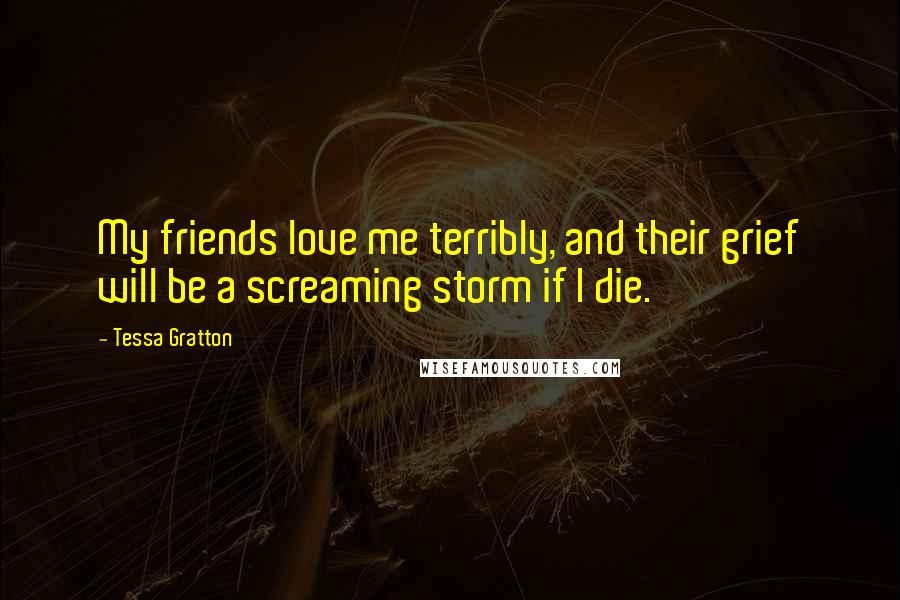 Tessa Gratton Quotes: My friends love me terribly, and their grief will be a screaming storm if I die.