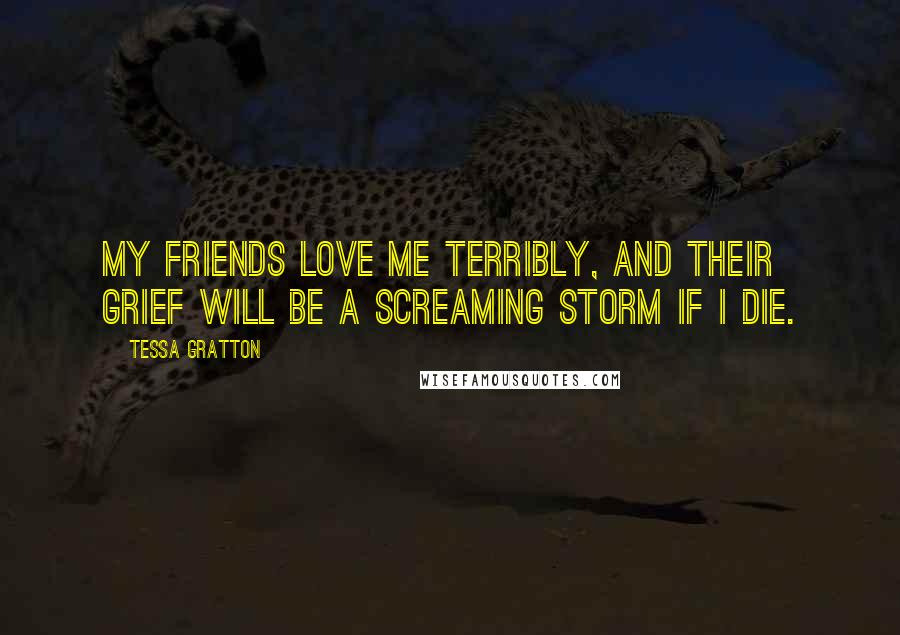 Tessa Gratton Quotes: My friends love me terribly, and their grief will be a screaming storm if I die.