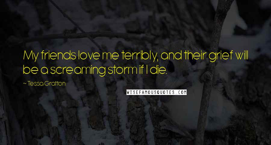 Tessa Gratton Quotes: My friends love me terribly, and their grief will be a screaming storm if I die.