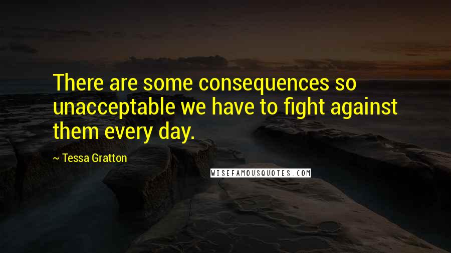 Tessa Gratton Quotes: There are some consequences so unacceptable we have to fight against them every day.