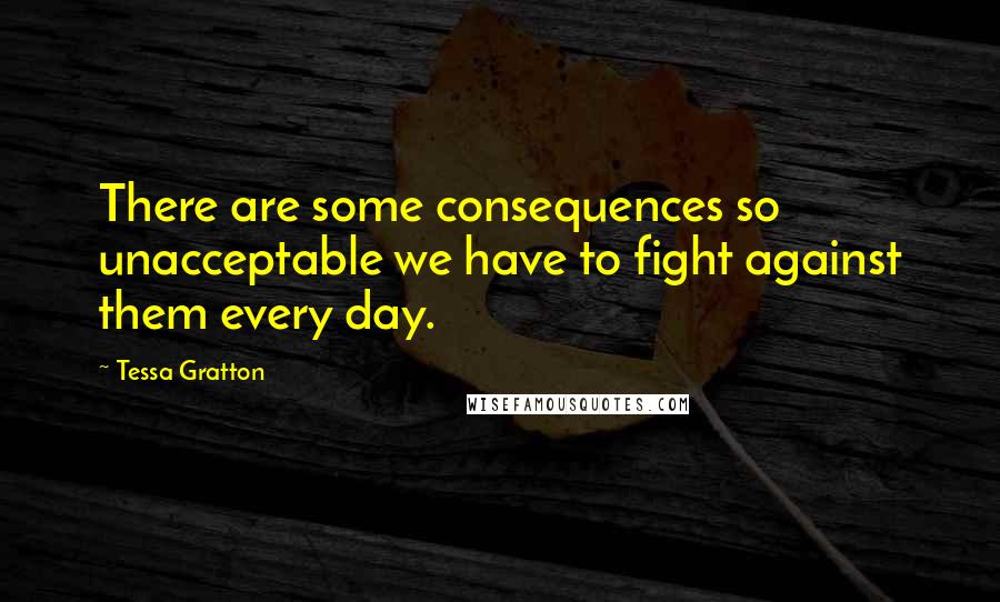 Tessa Gratton Quotes: There are some consequences so unacceptable we have to fight against them every day.