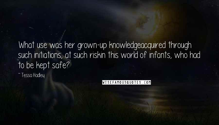 Tessa Hadley Quotes: What use was her grown-up knowledgeacquired through such initiations, at such riskin this world of infants, who had to be kept safe?