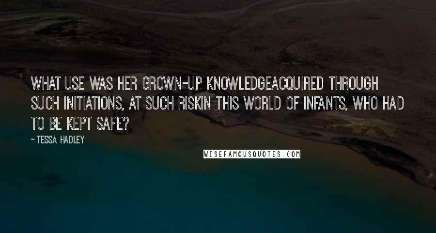 Tessa Hadley Quotes: What use was her grown-up knowledgeacquired through such initiations, at such riskin this world of infants, who had to be kept safe?