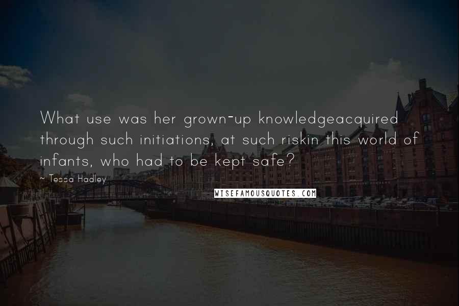 Tessa Hadley Quotes: What use was her grown-up knowledgeacquired through such initiations, at such riskin this world of infants, who had to be kept safe?