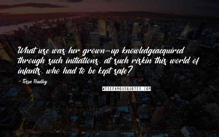 Tessa Hadley Quotes: What use was her grown-up knowledgeacquired through such initiations, at such riskin this world of infants, who had to be kept safe?