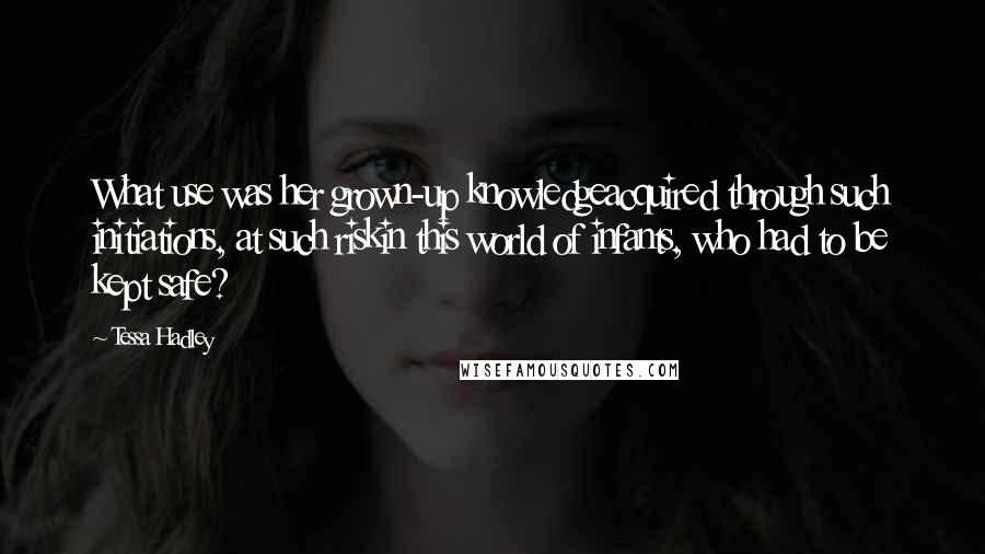 Tessa Hadley Quotes: What use was her grown-up knowledgeacquired through such initiations, at such riskin this world of infants, who had to be kept safe?