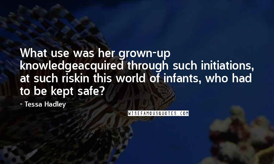 Tessa Hadley Quotes: What use was her grown-up knowledgeacquired through such initiations, at such riskin this world of infants, who had to be kept safe?