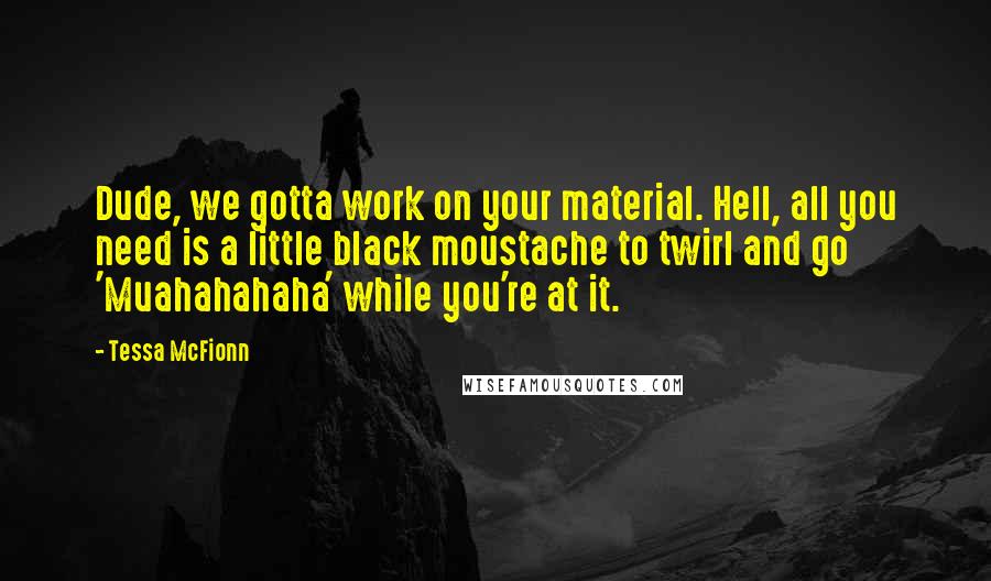 Tessa McFionn Quotes: Dude, we gotta work on your material. Hell, all you need is a little black moustache to twirl and go 'Muahahahaha' while you're at it.