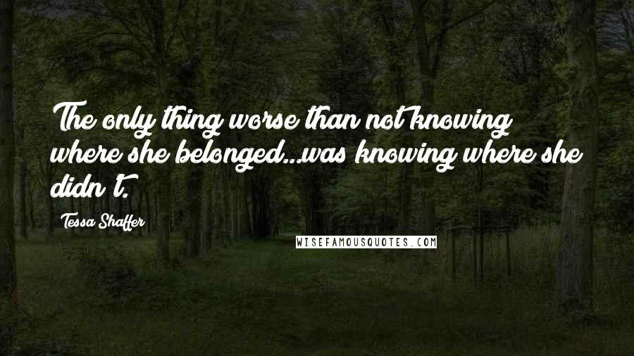 Tessa Shaffer Quotes: The only thing worse than not knowing where she belonged...was knowing where she didn't.