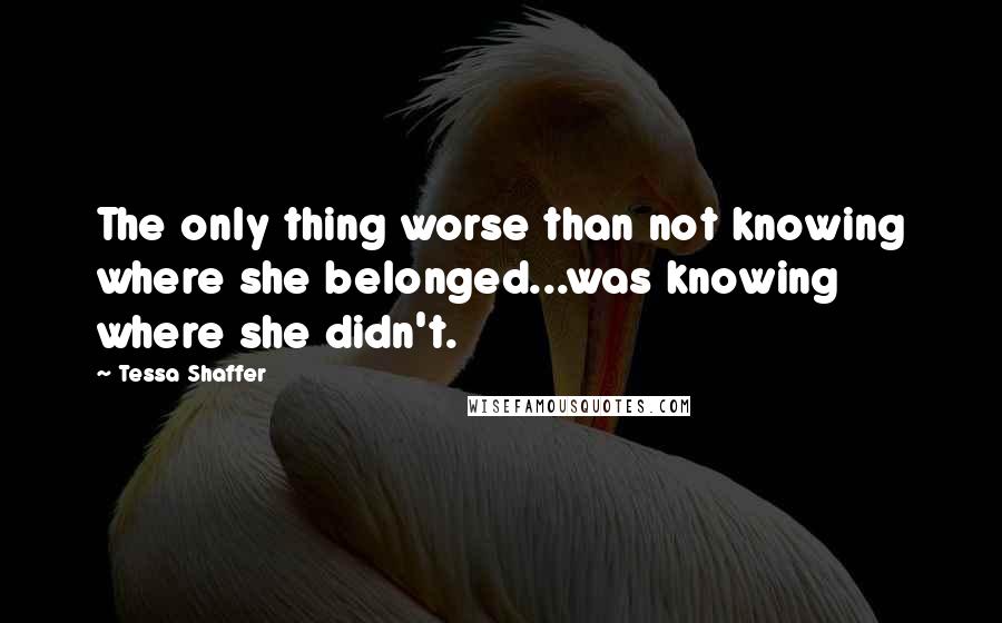 Tessa Shaffer Quotes: The only thing worse than not knowing where she belonged...was knowing where she didn't.